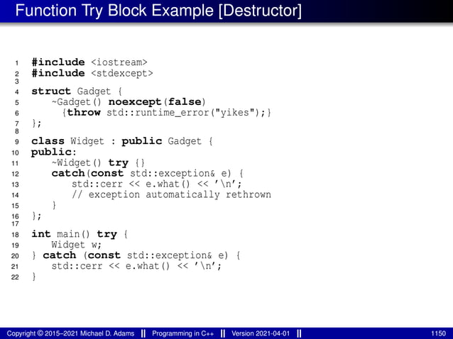 Function Try Block Example [Destructor]
1 #include <iostream>
2 #include <stdexcept>
3
4 struct Gadget {
5 ~Gadget() noexcept(false)
6 {throw std::runtime_error("yikes");}
7 };
8
9 class Widget : public Gadget {
10 public:
11 ~Widget() try {}
12 catch(const std::exception& e) {
13 std::cerr << e.what() << ’n’;
14 // exception automatically rethrown
15 }
16 };
17
18 int main() try {
19 Widget w;
20 } catch (const std::exception& e) {
21 std::cerr << e.what() << ’n’;
22 }
Copyright © 2015–2021 Michael D. Adams Programming in C++ Version 2021-04-01 1150
 