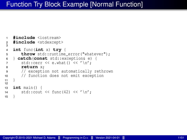 Function Try Block Example [Normal Function]
1 #include <iostream>
2 #include <stdexcept>
3
4 int func(int x) try {
5 throw std::runtime_error("whatever");
6 } catch(const std::exception& e) {
7 std::cerr << e.what() << ’n’;
8 return x;
9 // exception not automatically rethrown
10 // function does not emit exception
11 }
12
13 int main() {
14 std::cout << func(42) << ’n’;
15 }
Copyright © 2015–2021 Michael D. Adams Programming in C++ Version 2021-04-01 1151
 