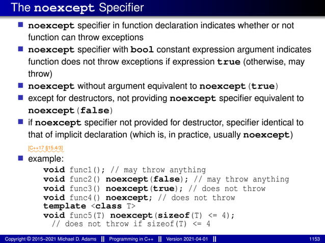 The noexcept Specifier
■ noexcept specifier in function declaration indicates whether or not
function can throw exceptions
■ noexcept specifier with bool constant expression argument indicates
function does not throw exceptions if expression true (otherwise, may
throw)
■ noexcept without argument equivalent to noexcept(true)
■ except for destructors, not providing noexcept specifier equivalent to
noexcept(false)
■ if noexcept specifier not provided for destructor, specifier identical to
that of implicit declaration (which is, in practice, usually noexcept)
⁓⁓⁓⁓⁓⁓⁓⁓
[C++17 §15.4/3]
■ example:
void func1(); // may throw anything
void func2() noexcept(false); // may throw anything
void func3() noexcept(true); // does not throw
void func4() noexcept; // does not throw
template <class T>
void func5(T) noexcept(sizeof(T) <= 4);
// does not throw if sizeof(T) <= 4
Copyright © 2015–2021 Michael D. Adams Programming in C++ Version 2021-04-01 1153
 
