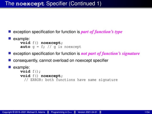 The noexcept Specifier (Continued 1)
■ exception specification for function is part of function’s type
■ example:
void f() noexcept;
auto g = f; // g is noexcept
■ exception specification for function is not part of function’s signature
■ consequently, cannot overload on noexcept specifier
■ example:
void f();
void f() noexcept;
// ERROR: both functions have same signature
Copyright © 2015–2021 Michael D. Adams Programming in C++ Version 2021-04-01 1154
 