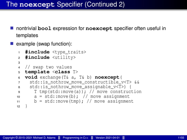 The noexcept Specifier (Continued 2)
■ nontrivial bool expression for noexcept specifier often useful in
templates
■ example (swap function):
1 #include <type_traits>
2 #include <utility>
3
4 // swap two values
5 template <class T>
6 void exchange(T& a, T& b) noexcept(
7 std::is_nothrow_move_constructible_v<T> &&
8 std::is_nothrow_move_assignable_v<T>) {
9 T tmp(std::move(a)); // move construction
10 a = std::move(b); // move assignment
11 b = std::move(tmp); // move assignment
12 }
Copyright © 2015–2021 Michael D. Adams Programming in C++ Version 2021-04-01 1155
 