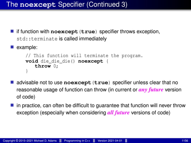 The noexcept Specifier (Continued 3)
■ if function with noexcept(true) specifier throws exception,
std::terminate is called immediately
■ example:
// This function will terminate the program.
void die_die_die() noexcept {
throw 0;
}
■ advisable not to use noexcept(true) specifier unless clear that no
reasonable usage of function can throw (in current or any future version
of code)
■ in practice, can often be difficult to guarantee that function will never throw
exception (especially when considering all future versions of code)
Copyright © 2015–2021 Michael D. Adams Programming in C++ Version 2021-04-01 1156
 