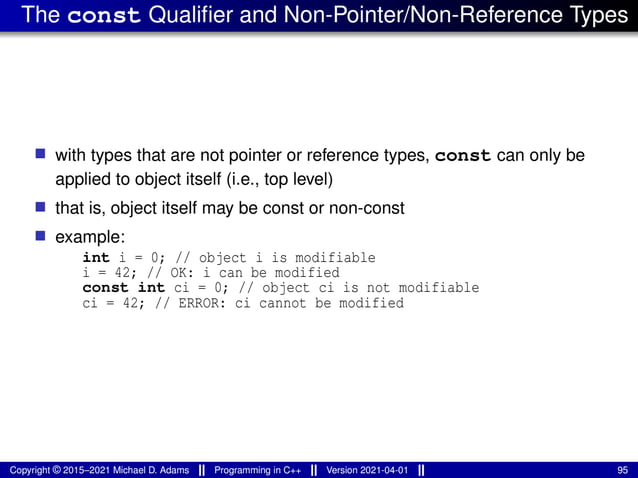 The const Qualifier and Non-Pointer/Non-Reference Types
■ with types that are not pointer or reference types, const can only be
applied to object itself (i.e., top level)
■ that is, object itself may be const or non-const
■ example:
int i = 0; // object i is modifiable
i = 42; // OK: i can be modified
const int ci = 0; // object ci is not modifiable
ci = 42; // ERROR: ci cannot be modified
Copyright © 2015–2021 Michael D. Adams Programming in C++ Version 2021-04-01 95
 