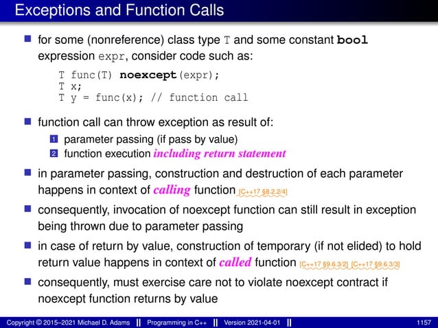 Exceptions and Function Calls
■ for some (nonreference) class type T and some constant bool
expression expr, consider code such as:
T func(T) noexcept(expr);
T x;
T y = func(x); // function call
■ function call can throw exception as result of:
1 parameter passing (if pass by value)
2 function execution including return statement
■ in parameter passing, construction and destruction of each parameter
happens in context of calling function⁓⁓⁓⁓⁓⁓⁓⁓
[C++17 §8.2.2/4]
■ consequently, invocation of noexcept function can still result in exception
being thrown due to parameter passing
■ in case of return by value, construction of temporary (if not elided) to hold
return value happens in context of called function ⁓⁓⁓⁓⁓⁓⁓⁓
[C++17 §9.6.3/2]
⁓⁓⁓⁓⁓⁓⁓⁓
[C++17 §9.6.3/3]
■ consequently, must exercise care not to violate noexcept contract if
noexcept function returns by value
Copyright © 2015–2021 Michael D. Adams Programming in C++ Version 2021-04-01 1157
 