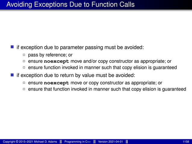 Avoiding Exceptions Due to Function Calls
■ if exception due to parameter passing must be avoided:
2 pass by reference; or
2 ensure noexcept move and/or copy constructor as appropriate; or
2 ensure function invoked in manner such that copy elision is guaranteed
■ if exception due to return by value must be avoided:
2 ensure noexcept move or copy constructor as appropriate; or
2 ensure that function invoked in manner such that copy elision is guaranteed
Copyright © 2015–2021 Michael D. Adams Programming in C++ Version 2021-04-01 1158
 