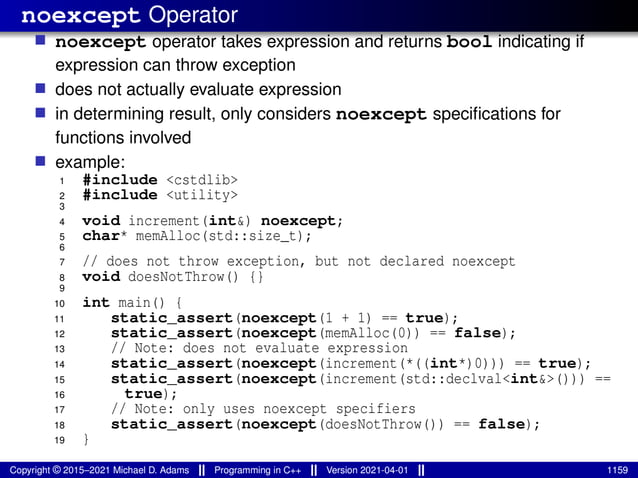 noexcept Operator
■ noexcept operator takes expression and returns bool indicating if
expression can throw exception
■ does not actually evaluate expression
■ in determining result, only considers noexcept specifications for
functions involved
■ example:
1 #include <cstdlib>
2 #include <utility>
3
4 void increment(int&) noexcept;
5 char* memAlloc(std::size_t);
6
7 // does not throw exception, but not declared noexcept
8 void doesNotThrow() {}
9
10 int main() {
11 static_assert(noexcept(1 + 1) == true);
12 static_assert(noexcept(memAlloc(0)) == false);
13 // Note: does not evaluate expression
14 static_assert(noexcept(increment(*((int*)0))) == true);
15 static_assert(noexcept(increment(std::declval<int&>())) ==
16 true);
17 // Note: only uses noexcept specifiers
18 static_assert(noexcept(doesNotThrow()) == false);
19 }
Copyright © 2015–2021 Michael D. Adams Programming in C++ Version 2021-04-01 1159
 