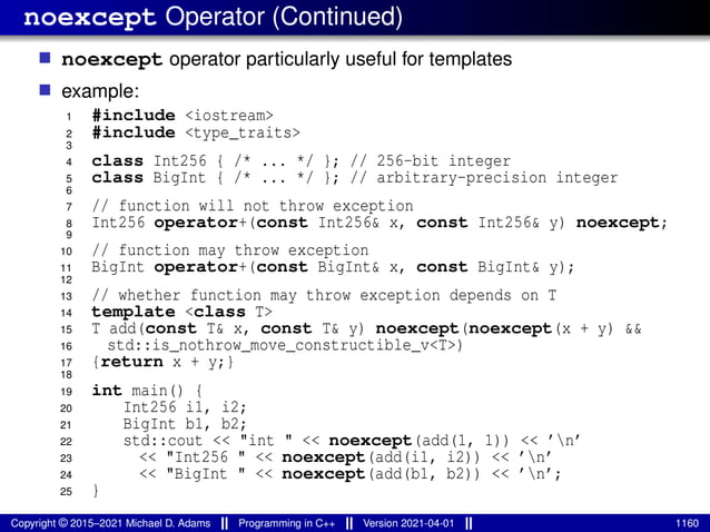 noexcept Operator (Continued)
■ noexcept operator particularly useful for templates
■ example:
1 #include <iostream>
2 #include <type_traits>
3
4 class Int256 { /* ... */ }; // 256-bit integer
5 class BigInt { /* ... */ }; // arbitrary-precision integer
6
7 // function will not throw exception
8 Int256 operator+(const Int256& x, const Int256& y) noexcept;
9
10 // function may throw exception
11 BigInt operator+(const BigInt& x, const BigInt& y);
12
13 // whether function may throw exception depends on T
14 template <class T>
15 T add(const T& x, const T& y) noexcept(noexcept(x + y) &&
16 std::is_nothrow_move_constructible_v<T>)
17 {return x + y;}
18
19 int main() {
20 Int256 i1, i2;
21 BigInt b1, b2;
22 std::cout << "int " << noexcept(add(1, 1)) << ’n’
23 << "Int256 " << noexcept(add(i1, i2)) << ’n’
24 << "BigInt " << noexcept(add(b1, b2)) << ’n’;
25 }
Copyright © 2015–2021 Michael D. Adams Programming in C++ Version 2021-04-01 1160
 