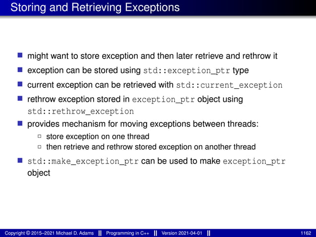 Storing and Retrieving Exceptions
■ might want to store exception and then later retrieve and rethrow it
■ exception can be stored using std::exception_ptr type
■ current exception can be retrieved with std::current_exception
■ rethrow exception stored in exception_ptr object using
std::rethrow_exception
■ provides mechanism for moving exceptions between threads:
2 store exception on one thread
2 then retrieve and rethrow stored exception on another thread
■ std::make_exception_ptr can be used to make exception_ptr
object
Copyright © 2015–2021 Michael D. Adams Programming in C++ Version 2021-04-01 1162
 