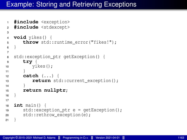 Example: Storing and Retrieving Exceptions
1 #include <exception>
2 #include <stdexcept>
3
4 void yikes() {
5 throw std::runtime_error("Yikes!");
6 }
7
8 std::exception_ptr getException() {
9 try {
10 yikes();
11 }
12 catch (...) {
13 return std::current_exception();
14 }
15 return nullptr;
16 }
17
18 int main() {
19 std::exception_ptr e = getException();
20 std::rethrow_exception(e);
21 }
Copyright © 2015–2021 Michael D. Adams Programming in C++ Version 2021-04-01 1163
 