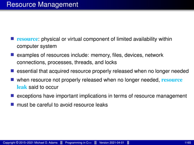 Resource Management
■ resource: physical or virtual component of limited availability within
computer system
■ examples of resources include: memory, files, devices, network
connections, processes, threads, and locks
■ essential that acquired resource properly released when no longer needed
■ when resource not properly released when no longer needed, resource
leak said to occur
■ exceptions have important implications in terms of resource management
■ must be careful to avoid resource leaks
Copyright © 2015–2021 Michael D. Adams Programming in C++ Version 2021-04-01 1165
 