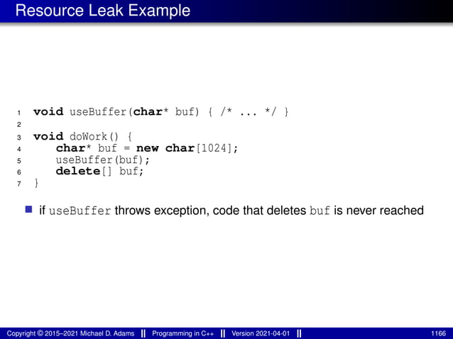 Resource Leak Example
1 void useBuffer(char* buf) { /* ... */ }
2
3 void doWork() {
4 char* buf = new char[1024];
5 useBuffer(buf);
6 delete[] buf;
7 }
■ if useBuffer throws exception, code that deletes buf is never reached
Copyright © 2015–2021 Michael D. Adams Programming in C++ Version 2021-04-01 1166
 