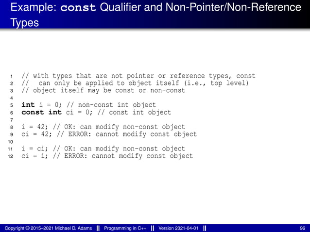 Example: const Qualifier and Non-Pointer/Non-Reference
Types
1 // with types that are not pointer or reference types, const
2 // can only be applied to object itself (i.e., top level)
3 // object itself may be const or non-const
4
5 int i = 0; // non-const int object
6 const int ci = 0; // const int object
7
8 i = 42; // OK: can modify non-const object
9 ci = 42; // ERROR: cannot modify const object
10
11 i = ci; // OK: can modify non-const object
12 ci = i; // ERROR: cannot modify const object
Copyright © 2015–2021 Michael D. Adams Programming in C++ Version 2021-04-01 96
 