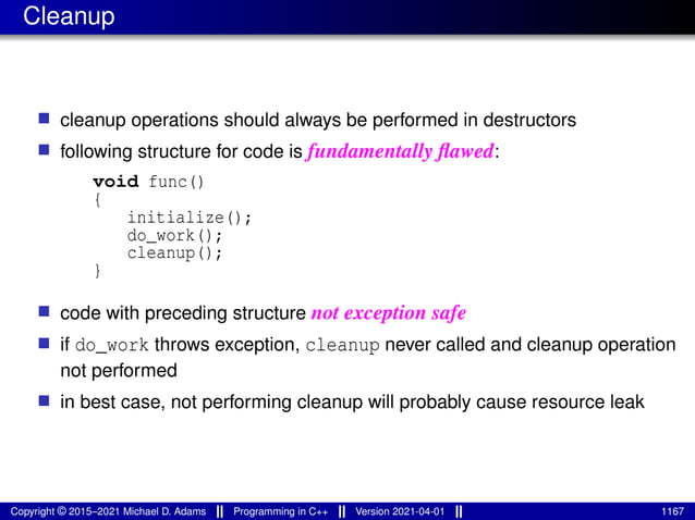 Cleanup
■ cleanup operations should always be performed in destructors
■ following structure for code is fundamentally flawed:
void func()
{
initialize();
do_work();
cleanup();
}
■ code with preceding structure not exception safe
■ if do_work throws exception, cleanup never called and cleanup operation
not performed
■ in best case, not performing cleanup will probably cause resource leak
Copyright © 2015–2021 Michael D. Adams Programming in C++ Version 2021-04-01 1167
 
