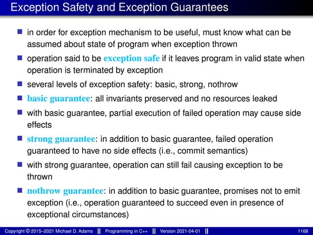 Exception Safety and Exception Guarantees
■ in order for exception mechanism to be useful, must know what can be
assumed about state of program when exception thrown
■ operation said to be exception safe if it leaves program in valid state when
operation is terminated by exception
■ several levels of exception safety: basic, strong, nothrow
■ basic guarantee: all invariants preserved and no resources leaked
■ with basic guarantee, partial execution of failed operation may cause side
effects
■ strong guarantee: in addition to basic guarantee, failed operation
guaranteed to have no side effects (i.e., commit semantics)
■ with strong guarantee, operation can still fail causing exception to be
thrown
■ nothrow guarantee: in addition to basic guarantee, promises not to emit
exception (i.e., operation guaranteed to succeed even in presence of
exceptional circumstances)
Copyright © 2015–2021 Michael D. Adams Programming in C++ Version 2021-04-01 1168
 