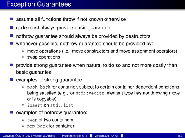 Exception Guarantees
■ assume all functions throw if not known otherwise
■ code must always provide basic guarantee
■ nothrow guarantee should always be provided by destructors
■ whenever possible, nothrow guarantee should be provided by:
2 move operations (i.e., move constructors and move assignment operators)
2 swap operations
■ provide strong guarantee when natural to do so and not more costly than
basic guarantee
■ examples of strong guarantee:
2 push_back for container, subject to certain container-dependent conditions
being satisfied (e.g., for std::vector, element type has nonthrowing move
or is copyable)
2 insert on std::list
■ examples of nothrow guarantee:
2 swap of two containers
2 pop_back for container
Copyright © 2015–2021 Michael D. Adams Programming in C++ Version 2021-04-01 1169
 