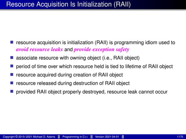 Resource Acquisition Is Initialization (RAII)
■ resource acquisition is initialization (RAII) is programming idiom used to
avoid resource leaks and provide exception safety
■ associate resource with owning object (i.e., RAII object)
■ period of time over which resource held is tied to lifetime of RAII object
■ resource acquired during creation of RAII object
■ resource released during destruction of RAII object
■ provided RAII object properly destroyed, resource leak cannot occur
Copyright © 2015–2021 Michael D. Adams Programming in C++ Version 2021-04-01 1170
 