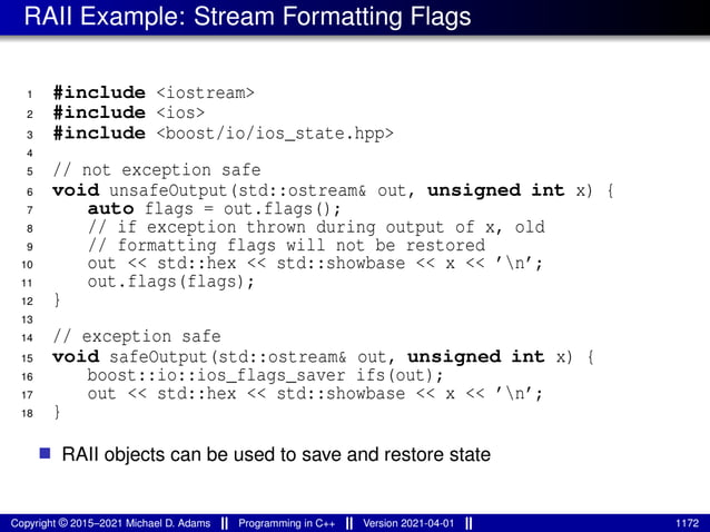 RAII Example: Stream Formatting Flags
1 #include <iostream>
2 #include <ios>
3 #include <boost/io/ios_state.hpp>
4
5 // not exception safe
6 void unsafeOutput(std::ostream& out, unsigned int x) {
7 auto flags = out.flags();
8 // if exception thrown during output of x, old
9 // formatting flags will not be restored
10 out << std::hex << std::showbase << x << ’n’;
11 out.flags(flags);
12 }
13
14 // exception safe
15 void safeOutput(std::ostream& out, unsigned int x) {
16 boost::io::ios_flags_saver ifs(out);
17 out << std::hex << std::showbase << x << ’n’;
18 }
■ RAII objects can be used to save and restore state
Copyright © 2015–2021 Michael D. Adams Programming in C++ Version 2021-04-01 1172
 