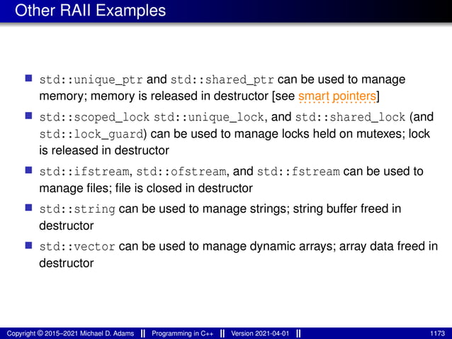 Other RAII Examples
■ std::unique_ptr and std::shared_ptr can be used to manage
memory; memory is released in destructor [see .................
smart pointers]
■ std::scoped_lock std::unique_lock, and std::shared_lock (and
std::lock_guard) can be used to manage locks held on mutexes; lock
is released in destructor
■ std::ifstream, std::ofstream, and std::fstream can be used to
manage files; file is closed in destructor
■ std::string can be used to manage strings; string buffer freed in
destructor
■ std::vector can be used to manage dynamic arrays; array data freed in
destructor
Copyright © 2015–2021 Michael D. Adams Programming in C++ Version 2021-04-01 1173
 