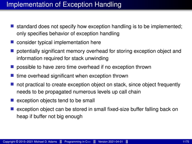 Implementation of Exception Handling
■ standard does not specify how exception handling is to be implemented;
only specifies behavior of exception handling
■ consider typical implementation here
■ potentially significant memory overhead for storing exception object and
information required for stack unwinding
■ possible to have zero time overhead if no exception thrown
■ time overhead significant when exception thrown
■ not practical to create exception object on stack, since object frequently
needs to be propagated numerous levels up call chain
■ exception objects tend to be small
■ exception object can be stored in small fixed-size buffer falling back on
heap if buffer not big enough
Copyright © 2015–2021 Michael D. Adams Programming in C++ Version 2021-04-01 1175
 