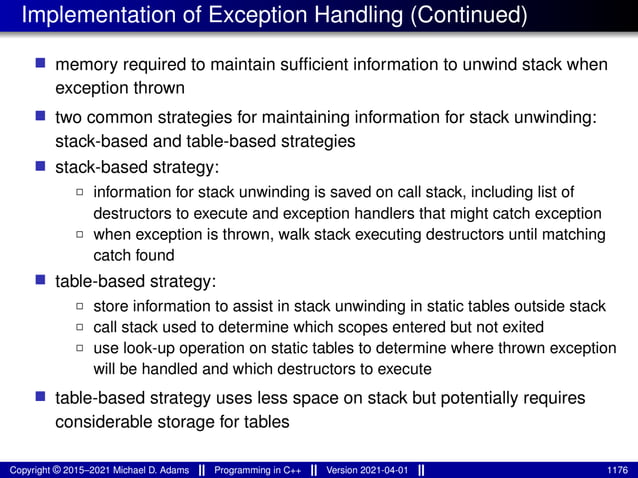 Implementation of Exception Handling (Continued)
■ memory required to maintain sufficient information to unwind stack when
exception thrown
■ two common strategies for maintaining information for stack unwinding:
stack-based and table-based strategies
■ stack-based strategy:
2 information for stack unwinding is saved on call stack, including list of
destructors to execute and exception handlers that might catch exception
2 when exception is thrown, walk stack executing destructors until matching
catch found
■ table-based strategy:
2 store information to assist in stack unwinding in static tables outside stack
2 call stack used to determine which scopes entered but not exited
2 use look-up operation on static tables to determine where thrown exception
will be handled and which destructors to execute
■ table-based strategy uses less space on stack but potentially requires
considerable storage for tables
Copyright © 2015–2021 Michael D. Adams Programming in C++ Version 2021-04-01 1176
 
