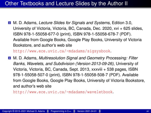 Other Textbooks and Lecture Slides by the Author II
3 M. D. Adams, Lecture Slides for Signals and Systems, Edition 3.0,
University of Victoria, Victoria, BC, Canada, Dec. 2020, xvi + 625 slides,
ISBN 978-1-55058-677-0 (print), ISBN 978-1-55058-678-7 (PDF).
Available from Google Books, Google Play Books, University of Victoria
Bookstore, and author’s web site
http://www.ece.uvic.ca/~mdadams/sigsysbook.
4 M. D. Adams, Multiresolution Signal and Geometry Processing: Filter
Banks, Wavelets, and Subdivision (Version 2013-09-26), University of
Victoria, Victoria, BC, Canada, Sept. 2013, xxxviii + 538 pages, ISBN
978-1-55058-507-0 (print), ISBN 978-1-55058-508-7 (PDF). Available
from Google Books, Google Play Books, University of Victoria Bookstore,
and author’s web site
http://www.ece.uvic.ca/~mdadams/waveletbook.
Copyright © 2015–2021 Michael D. Adams Programming in C++ Version 2021-04-01 xii
 