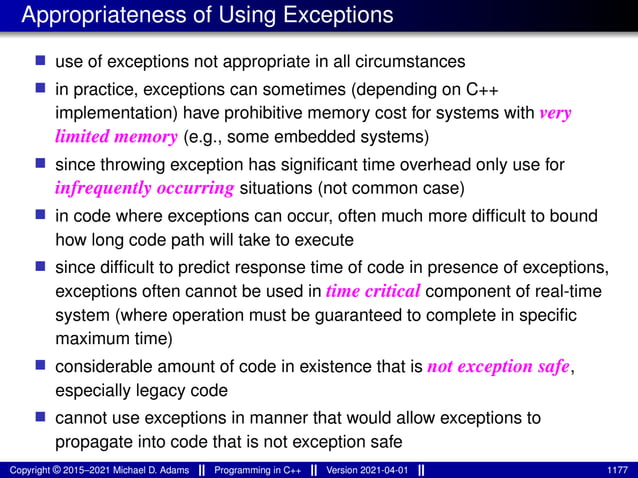 Appropriateness of Using Exceptions
■ use of exceptions not appropriate in all circumstances
■ in practice, exceptions can sometimes (depending on C++
implementation) have prohibitive memory cost for systems with very
limited memory (e.g., some embedded systems)
■ since throwing exception has significant time overhead only use for
infrequently occurring situations (not common case)
■ in code where exceptions can occur, often much more difficult to bound
how long code path will take to execute
■ since difficult to predict response time of code in presence of exceptions,
exceptions often cannot be used in time critical component of real-time
system (where operation must be guaranteed to complete in specific
maximum time)
■ considerable amount of code in existence that is not exception safe,
especially legacy code
■ cannot use exceptions in manner that would allow exceptions to
propagate into code that is not exception safe
Copyright © 2015–2021 Michael D. Adams Programming in C++ Version 2021-04-01 1177
 