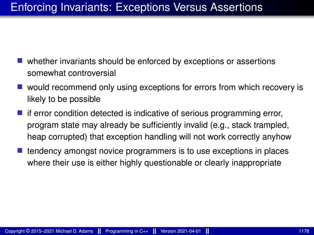 Enforcing Invariants: Exceptions Versus Assertions
■ whether invariants should be enforced by exceptions or assertions
somewhat controversial
■ would recommend only using exceptions for errors from which recovery is
likely to be possible
■ if error condition detected is indicative of serious programming error,
program state may already be sufficiently invalid (e.g., stack trampled,
heap corrupted) that exception handling will not work correctly anyhow
■ tendency amongst novice programmers is to use exceptions in places
where their use is either highly questionable or clearly inappropriate
Copyright © 2015–2021 Michael D. Adams Programming in C++ Version 2021-04-01 1178
 