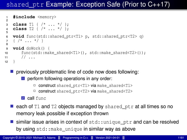 shared_ptr Example: Exception Safe (Prior to C++17)
1 #include <memory>
2
3 class T1 { /* ... */ };
4 class T2 { /* ... */ };
5
6 void func(std::shared_ptr<T1> p, std::shared_ptr<T2> q)
7 { /* ... */ }
8
9 void doWork() {
10 func(std::make_shared<T1>(), std::make_shared<T2>());
11 // ...
12 }
■ previously problematic line of code now does following:
1 perform following operations in any order:
2 construct shared_ptr<T1> via make_shared<T1>
2 construct shared_ptr<T2> via make_shared<T2>
2 call func
■ each of T1 and T2 objects managed by shared_ptr at all times so no
memory leak possible if exception thrown
■ similar issue arises in context of std::unique_ptr and can be resolved
by using std::make_unique in similar way as above
Copyright © 2015–2021 Michael D. Adams Programming in C++ Version 2021-04-01 1181
 