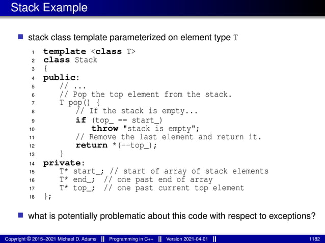 Stack Example
■ stack class template parameterized on element type T
1 template <class T>
2 class Stack
3 {
4 public:
5 // ...
6 // Pop the top element from the stack.
7 T pop() {
8 // If the stack is empty...
9 if (top_ == start_)
10 throw "stack is empty";
11 // Remove the last element and return it.
12 return *(--top_);
13 }
14 private:
15 T* start_; // start of array of stack elements
16 T* end_; // one past end of array
17 T* top_; // one past current top element
18 };
■ what is potentially problematic about this code with respect to exceptions?
Copyright © 2015–2021 Michael D. Adams Programming in C++ Version 2021-04-01 1182
 