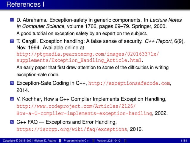 References I
1 D. Abrahams. Exception-safety in generic components. In Lecture Notes
in Computer Science, volume 1766, pages 69–79. Springer, 2000.
A good tutorial on exception safety by an expert on the subject.
2 T. Cargill. Exception handling: A false sense of security. C++ Report, 6(9),
Nov. 1994. Available online at
http://ptgmedia.pearsoncmg.com/images/020163371x/
supplements/Exception_Handling_Article.html.
An early paper that first drew attention to some of the difficulties in writing
exception-safe code.
3 Exception-Safe Coding in C++, http://exceptionsafecode.com,
2014.
4 V. Kochhar, How a C++ Compiler Implements Exception Handling,
http://www.codeproject.com/Articles/2126/
How-a-C-compiler-implements-exception-handling, 2002.
5 C++ FAQ — Exceptions and Error Handling,
https://isocpp.org/wiki/faq/exceptions, 2016.
Copyright © 2015–2021 Michael D. Adams Programming in C++ Version 2021-04-01 1184
 