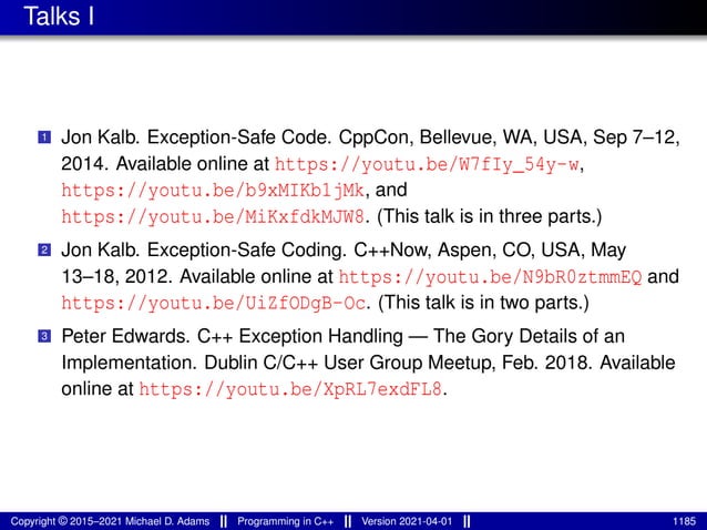 Talks I
1 Jon Kalb. Exception-Safe Code. CppCon, Bellevue, WA, USA, Sep 7–12,
2014. Available online at https://youtu.be/W7fIy_54y-w,
https://youtu.be/b9xMIKb1jMk, and
https://youtu.be/MiKxfdkMJW8. (This talk is in three parts.)
2 Jon Kalb. Exception-Safe Coding. C++Now, Aspen, CO, USA, May
13–18, 2012. Available online at https://youtu.be/N9bR0ztmmEQ and
https://youtu.be/UiZfODgB-Oc. (This talk is in two parts.)
3 Peter Edwards. C++ Exception Handling — The Gory Details of an
Implementation. Dublin C/C++ User Group Meetup, Feb. 2018. Available
online at https://youtu.be/XpRL7exdFL8.
Copyright © 2015–2021 Michael D. Adams Programming in C++ Version 2021-04-01 1185
 