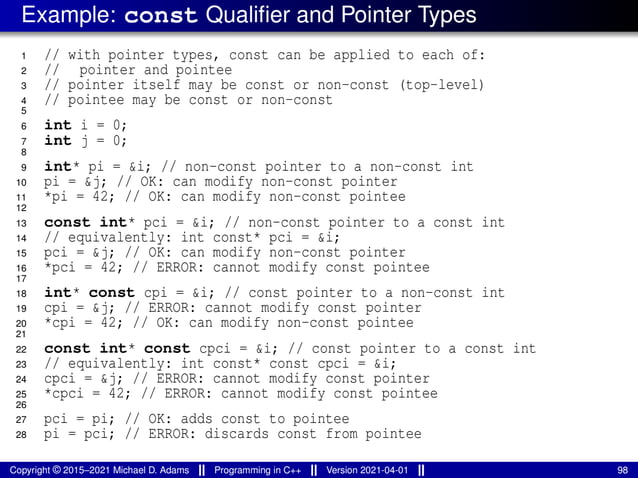 Example: const Qualifier and Pointer Types
1 // with pointer types, const can be applied to each of:
2 // pointer and pointee
3 // pointer itself may be const or non-const (top-level)
4 // pointee may be const or non-const
5
6 int i = 0;
7 int j = 0;
8
9 int* pi = &i; // non-const pointer to a non-const int
10 pi = &j; // OK: can modify non-const pointer
11 *pi = 42; // OK: can modify non-const pointee
12
13 const int* pci = &i; // non-const pointer to a const int
14 // equivalently: int const* pci = &i;
15 pci = &j; // OK: can modify non-const pointer
16 *pci = 42; // ERROR: cannot modify const pointee
17
18 int* const cpi = &i; // const pointer to a non-const int
19 cpi = &j; // ERROR: cannot modify const pointer
20 *cpi = 42; // OK: can modify non-const pointee
21
22 const int* const cpci = &i; // const pointer to a const int
23 // equivalently: int const* const cpci = &i;
24 cpci = &j; // ERROR: cannot modify const pointer
25 *cpci = 42; // ERROR: cannot modify const pointee
26
27 pci = pi; // OK: adds const to pointee
28 pi = pci; // ERROR: discards const from pointee
Copyright © 2015–2021 Michael D. Adams Programming in C++ Version 2021-04-01 98
 