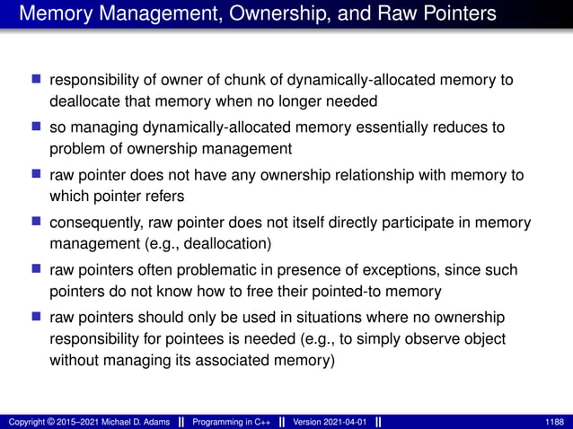 Memory Management, Ownership, and Raw Pointers
■ responsibility of owner of chunk of dynamically-allocated memory to
deallocate that memory when no longer needed
■ so managing dynamically-allocated memory essentially reduces to
problem of ownership management
■ raw pointer does not have any ownership relationship with memory to
which pointer refers
■ consequently, raw pointer does not itself directly participate in memory
management (e.g., deallocation)
■ raw pointers often problematic in presence of exceptions, since such
pointers do not know how to free their pointed-to memory
■ raw pointers should only be used in situations where no ownership
responsibility for pointees is needed (e.g., to simply observe object
without managing its associated memory)
Copyright © 2015–2021 Michael D. Adams Programming in C++ Version 2021-04-01 1188
 