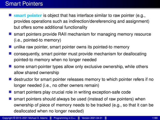 Smart Pointers
■ smart pointer is object that has interface similar to raw pointer (e.g.,
provides operations such as indirection/dereferencing and assignment)
but offers some additional functionality
■ smart pointers provide RAII mechanism for managing memory resource
(i.e., pointed-to memory)
■ unlike raw pointer, smart pointer owns its pointed-to memory
■ consequently, smart pointer must provide mechanism for deallocating
pointed-to memory when no longer needed
■ some smart-pointer types allow only exclusive ownership, while others
allow shared ownership
■ destructor for smart pointer releases memory to which pointer refers if no
longer needed (i.e., no other owners remain)
■ smart pointers play crucial role in writing exception-safe code
■ smart pointers should always be used (instead of raw pointers) when
ownership of piece of memory needs to be tracked (e.g., so that it can be
deallocated when no longer needed)
Copyright © 2015–2021 Michael D. Adams Programming in C++ Version 2021-04-01 1189
 