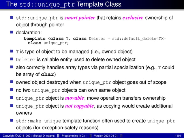 The std::unique_ptr Template Class
■ std::unique_ptr is smart pointer that retains exclusive ownership of
object through pointer
■ declaration:
template <class T, class Deleter = std::default_delete<T>>
class unique_ptr;
■ T is type of object to be managed (i.e., owned object)
■ Deleter is callable entity used to delete owned object
■ also correctly handles array types via partial specialization (e.g., T could
be array of char)
■ owned object destroyed when unique_ptr object goes out of scope
■ no two unique_ptr objects can own same object
■ unique_ptr object is movable; move operation transfers ownership
■ unique_ptr object is not copyable, as copying would create additional
owners
■ std::make_unique template function often used to create unique_ptr
objects (for exception-safety reasons)
Copyright © 2015–2021 Michael D. Adams Programming in C++ Version 2021-04-01 1191
 