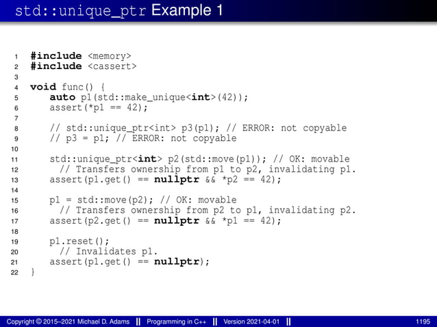 std::unique_ptr Example 1
1 #include <memory>
2 #include <cassert>
3
4 void func() {
5 auto p1(std::make_unique<int>(42));
6 assert(*p1 == 42);
7
8 // std::unique_ptr<int> p3(p1); // ERROR: not copyable
9 // p3 = p1; // ERROR: not copyable
10
11 std::unique_ptr<int> p2(std::move(p1)); // OK: movable
12 // Transfers ownership from p1 to p2, invalidating p1.
13 assert(p1.get() == nullptr && *p2 == 42);
14
15 p1 = std::move(p2); // OK: movable
16 // Transfers ownership from p2 to p1, invalidating p2.
17 assert(p2.get() == nullptr && *p1 == 42);
18
19 p1.reset();
20 // Invalidates p1.
21 assert(p1.get() == nullptr);
22 }
Copyright © 2015–2021 Michael D. Adams Programming in C++ Version 2021-04-01 1195
 