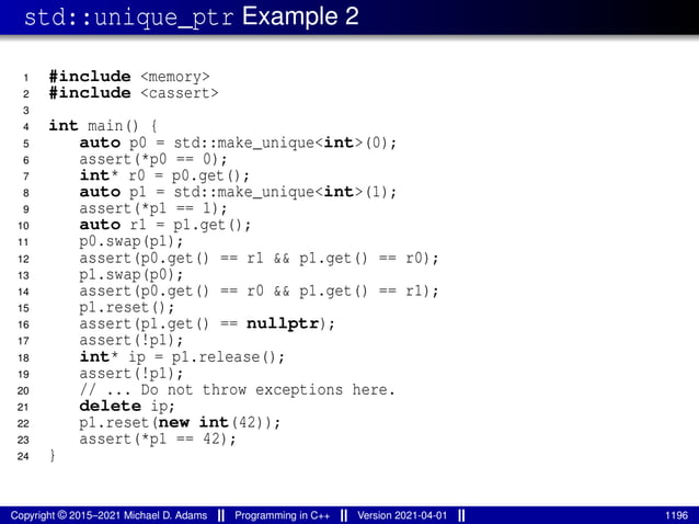 std::unique_ptr Example 2
1 #include <memory>
2 #include <cassert>
3
4 int main() {
5 auto p0 = std::make_unique<int>(0);
6 assert(*p0 == 0);
7 int* r0 = p0.get();
8 auto p1 = std::make_unique<int>(1);
9 assert(*p1 == 1);
10 auto r1 = p1.get();
11 p0.swap(p1);
12 assert(p0.get() == r1 && p1.get() == r0);
13 p1.swap(p0);
14 assert(p0.get() == r0 && p1.get() == r1);
15 p1.reset();
16 assert(p1.get() == nullptr);
17 assert(!p1);
18 int* ip = p1.release();
19 assert(!p1);
20 // ... Do not throw exceptions here.
21 delete ip;
22 p1.reset(new int(42));
23 assert(*p1 == 42);
24 }
Copyright © 2015–2021 Michael D. Adams Programming in C++ Version 2021-04-01 1196
 