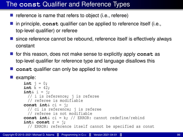 The const Qualifier and Reference Types
■ reference is name that refers to object (i.e., referee)
■ in principle, const qualifier can be applied to reference itself (i.e.,
top-level qualifier) or referee
■ since reference cannot be rebound, reference itself is effectively always
constant
■ for this reason, does not make sense to explicitly apply const as
top-level qualifier for reference type and language disallows this
■ const qualifier can only be applied to referee
■ example:
int j = 0;
int k = 42;
int& i = j;
// i is reference; j is referee
// referee is modifiable
const int& ci = j;
// ci is reference; j is referee
// referee is not modifiable
const int& ci = k; // ERROR: cannot redefine/rebind
int& const r = j;
// ERROR: reference itself cannot be specified as const
Copyright © 2015–2021 Michael D. Adams Programming in C++ Version 2021-04-01 99
 