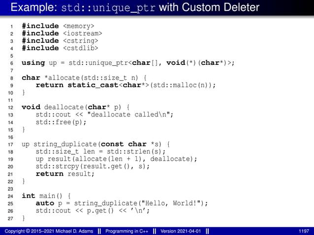 Example: std::unique_ptr with Custom Deleter
1 #include <memory>
2 #include <iostream>
3 #include <cstring>
4 #include <cstdlib>
5
6 using up = std::unique_ptr<char[], void(*)(char*)>;
7
8 char *allocate(std::size_t n) {
9 return static_cast<char*>(std::malloc(n));
10 }
11
12 void deallocate(char* p) {
13 std::cout << "deallocate calledn";
14 std::free(p);
15 }
16
17 up string_duplicate(const char *s) {
18 std::size_t len = std::strlen(s);
19 up result(allocate(len + 1), deallocate);
20 std::strcpy(result.get(), s);
21 return result;
22 }
23
24 int main() {
25 auto p = string_duplicate("Hello, World!");
26 std::cout << p.get() << ’n’;
27 }
Copyright © 2015–2021 Michael D. Adams Programming in C++ Version 2021-04-01 1197
 