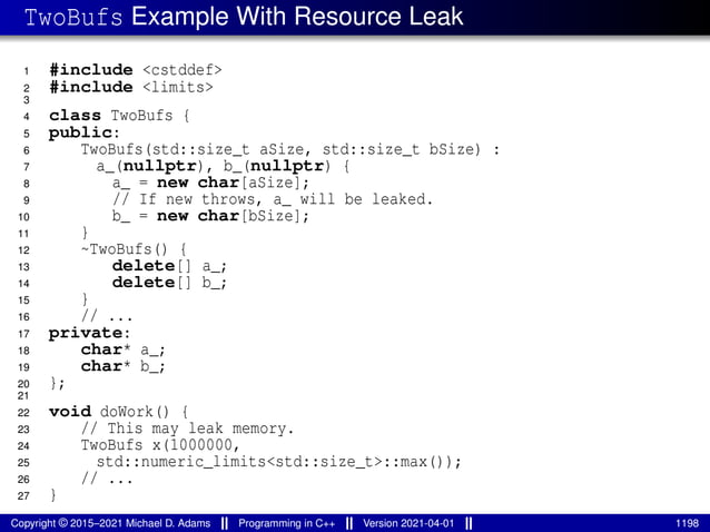 TwoBufs Example With Resource Leak
1 #include <cstddef>
2 #include <limits>
3
4 class TwoBufs {
5 public:
6 TwoBufs(std::size_t aSize, std::size_t bSize) :
7 a_(nullptr), b_(nullptr) {
8 a_ = new char[aSize];
9 // If new throws, a_ will be leaked.
10 b_ = new char[bSize];
11 }
12 ~TwoBufs() {
13 delete[] a_;
14 delete[] b_;
15 }
16 // ...
17 private:
18 char* a_;
19 char* b_;
20 };
21
22 void doWork() {
23 // This may leak memory.
24 TwoBufs x(1000000,
25 std::numeric_limits<std::size_t>::max());
26 // ...
27 }
Copyright © 2015–2021 Michael D. Adams Programming in C++ Version 2021-04-01 1198
 
