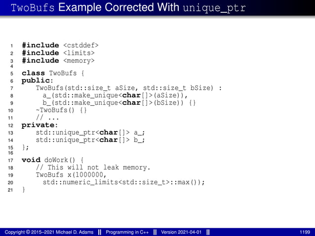 TwoBufs Example Corrected With unique_ptr
1 #include <cstddef>
2 #include <limits>
3 #include <memory>
4
5 class TwoBufs {
6 public:
7 TwoBufs(std::size_t aSize, std::size_t bSize) :
8 a_(std::make_unique<char[]>(aSize)),
9 b_(std::make_unique<char[]>(bSize)) {}
10 ~TwoBufs() {}
11 // ...
12 private:
13 std::unique_ptr<char[]> a_;
14 std::unique_ptr<char[]> b_;
15 };
16
17 void doWork() {
18 // This will not leak memory.
19 TwoBufs x(1000000,
20 std::numeric_limits<std::size_t>::max());
21 }
Copyright © 2015–2021 Michael D. Adams Programming in C++ Version 2021-04-01 1199
 