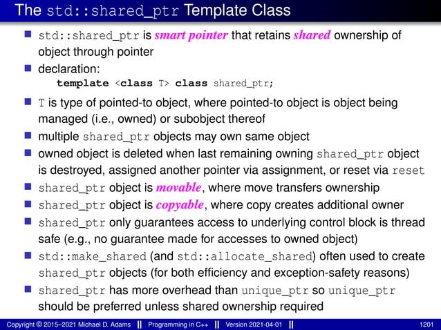 The std::shared_ptr Template Class
■ std::shared_ptr is smart pointer that retains shared ownership of
object through pointer
■ declaration:
template <class T> class shared_ptr;
■ T is type of pointed-to object, where pointed-to object is object being
managed (i.e., owned) or subobject thereof
■ multiple shared_ptr objects may own same object
■ owned object is deleted when last remaining owning shared_ptr object
is destroyed, assigned another pointer via assignment, or reset via reset
■ shared_ptr object is movable, where move transfers ownership
■ shared_ptr object is copyable, where copy creates additional owner
■ shared_ptr only guarantees access to underlying control block is thread
safe (e.g., no guarantee made for accesses to owned object)
■ std::make_shared (and std::allocate_shared) often used to create
shared_ptr objects (for both efficiency and exception-safety reasons)
■ shared_ptr has more overhead than unique_ptr so unique_ptr
should be preferred unless shared ownership required
Copyright © 2015–2021 Michael D. Adams Programming in C++ Version 2021-04-01 1201
 