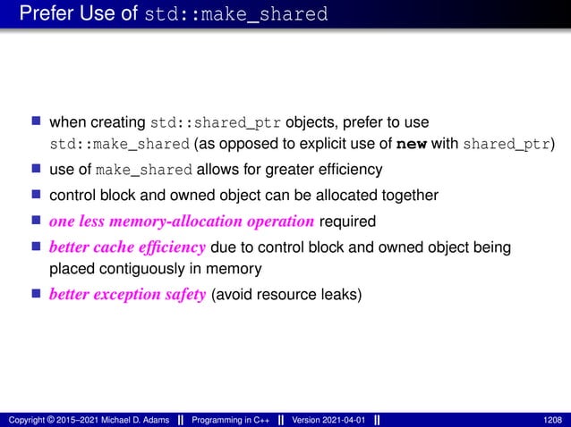 Prefer Use of std::make_shared
■ when creating std::shared_ptr objects, prefer to use
std::make_shared (as opposed to explicit use of new with shared_ptr)
■ use of make_shared allows for greater efficiency
■ control block and owned object can be allocated together
■ one less memory-allocation operation required
■ better cache efficiency due to control block and owned object being
placed contiguously in memory
■ better exception safety (avoid resource leaks)
Copyright © 2015–2021 Michael D. Adams Programming in C++ Version 2021-04-01 1208
 