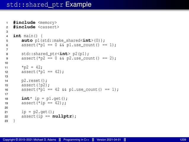 std::shared_ptr Example
1 #include <memory>
2 #include <cassert>
3
4 int main() {
5 auto p1(std::make_shared<int>(0));
6 assert(*p1 == 0 && p1.use_count() == 1);
7
8 std::shared_ptr<int> p2(p1);
9 assert(*p2 == 0 && p2.use_count() == 2);
10
11 *p2 = 42;
12 assert(*p1 == 42);
13
14 p2.reset();
15 assert(!p2);
16 assert(*p1 == 42 && p1.use_count() == 1);
17
18 int* ip = p1.get();
19 assert(*ip == 42);;
20
21 ip = p2.get();
22 assert(ip == nullptr);
23 }
Copyright © 2015–2021 Michael D. Adams Programming in C++ Version 2021-04-01 1209
 