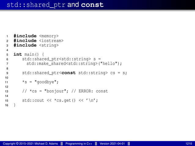 std::shared_ptr and const
1 #include <memory>
2 #include <iostream>
3 #include <string>
4
5 int main() {
6 std::shared_ptr<std::string> s =
7 std::make_shared<std::string>("hello");
8
9 std::shared_ptr<const std::string> cs = s;
10
11 *s = "goodbye";
12
13 // *cs = "bonjour"; // ERROR: const
14
15 std::cout << *cs.get() << ’n’;
16 }
Copyright © 2015–2021 Michael D. Adams Programming in C++ Version 2021-04-01 1210
 