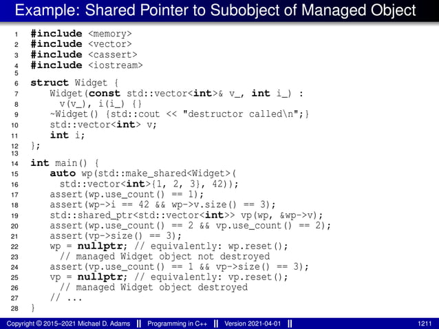 Example: Shared Pointer to Subobject of Managed Object
1 #include <memory>
2 #include <vector>
3 #include <cassert>
4 #include <iostream>
5
6 struct Widget {
7 Widget(const std::vector<int>& v_, int i_) :
8 v(v_), i(i_) {}
9 ~Widget() {std::cout << "destructor calledn";}
10 std::vector<int> v;
11 int i;
12 };
13
14 int main() {
15 auto wp(std::make_shared<Widget>(
16 std::vector<int>{1, 2, 3}, 42));
17 assert(wp.use_count() == 1);
18 assert(wp->i == 42 && wp->v.size() == 3);
19 std::shared_ptr<std::vector<int>> vp(wp, &wp->v);
20 assert(wp.use_count() == 2 && vp.use_count() == 2);
21 assert(vp->size() == 3);
22 wp = nullptr; // equivalently: wp.reset();
23 // managed Widget object not destroyed
24 assert(vp.use_count() == 1 && vp->size() == 3);
25 vp = nullptr; // equivalently: vp.reset();
26 // managed Widget object destroyed
27 // ...
28 }
Copyright © 2015–2021 Michael D. Adams Programming in C++ Version 2021-04-01 1211
 
