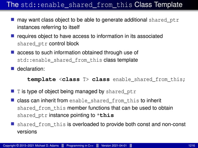 The std::enable_shared_from_this Class Template
■ may want class object to be able to generate additional shared_ptr
instances referring to itself
■ requires object to have access to information in its associated
shared_ptr control block
■ access to such information obtained through use of
std::enable_shared_from_this class template
■ declaration:
template <class T> class enable_shared_from_this;
■ T is type of object being managed by shared_ptr
■ class can inherit from enable_shared_from_this to inherit
shared_from_this member functions that can be used to obtain
shared_ptr instance pointing to *this
■ shared_from_this is overloaded to provide both const and non-const
versions
Copyright © 2015–2021 Michael D. Adams Programming in C++ Version 2021-04-01 1216
 
