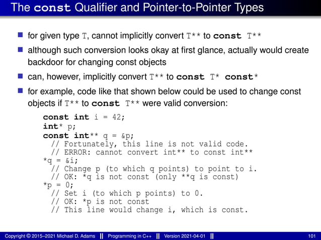The const Qualifier and Pointer-to-Pointer Types
■ for given type T, cannot implicitly convert T** to const T**
■ although such conversion looks okay at first glance, actually would create
backdoor for changing const objects
■ can, however, implicitly convert T** to const T* const*
■ for example, code like that shown below could be used to change const
objects if T** to const T** were valid conversion:
const int i = 42;
int* p;
const int** q = &p;
// Fortunately, this line is not valid code.
// ERROR: cannot convert int** to const int**
*q = &i;
// Change p (to which q points) to point to i.
// OK: *q is not const (only **q is const)
*p = 0;
// Set i (to which p points) to 0.
// OK: *p is not const
// This line would change i, which is const.
Copyright © 2015–2021 Michael D. Adams Programming in C++ Version 2021-04-01 101
 