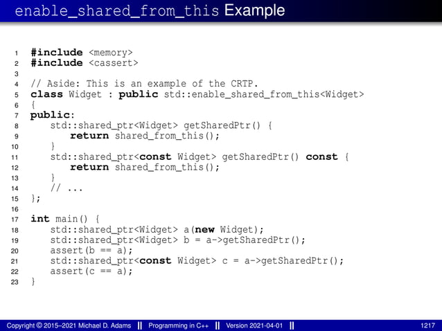 enable_shared_from_this Example
1 #include <memory>
2 #include <cassert>
3
4 // Aside: This is an example of the CRTP.
5 class Widget : public std::enable_shared_from_this<Widget>
6 {
7 public:
8 std::shared_ptr<Widget> getSharedPtr() {
9 return shared_from_this();
10 }
11 std::shared_ptr<const Widget> getSharedPtr() const {
12 return shared_from_this();
13 }
14 // ...
15 };
16
17 int main() {
18 std::shared_ptr<Widget> a(new Widget);
19 std::shared_ptr<Widget> b = a->getSharedPtr();
20 assert(b == a);
21 std::shared_ptr<const Widget> c = a->getSharedPtr();
22 assert(c == a);
23 }
Copyright © 2015–2021 Michael D. Adams Programming in C++ Version 2021-04-01 1217
 