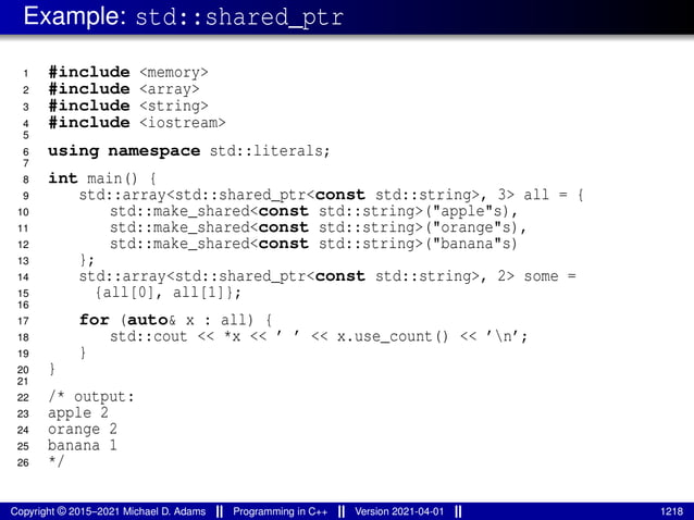 Example: std::shared_ptr
1 #include <memory>
2 #include <array>
3 #include <string>
4 #include <iostream>
5
6 using namespace std::literals;
7
8 int main() {
9 std::array<std::shared_ptr<const std::string>, 3> all = {
10 std::make_shared<const std::string>("apple"s),
11 std::make_shared<const std::string>("orange"s),
12 std::make_shared<const std::string>("banana"s)
13 };
14 std::array<std::shared_ptr<const std::string>, 2> some =
15 {all[0], all[1]};
16
17 for (auto& x : all) {
18 std::cout << *x << ’ ’ << x.use_count() << ’n’;
19 }
20 }
21
22 /* output:
23 apple 2
24 orange 2
25 banana 1
26 */
Copyright © 2015–2021 Michael D. Adams Programming in C++ Version 2021-04-01 1218
 